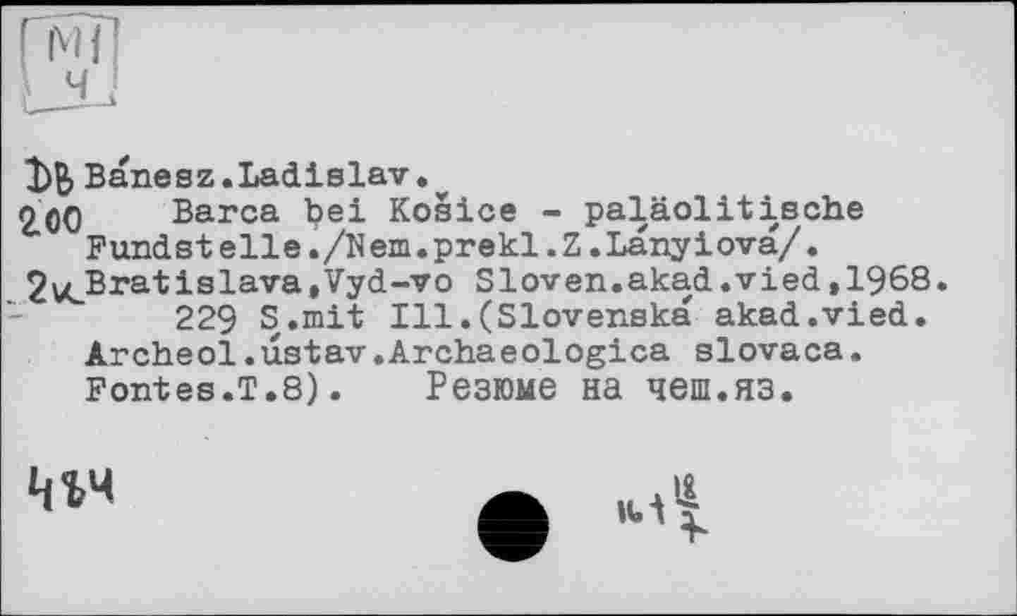 ﻿Banesz.Ladislav.
ООО Barca bei Kosice - paläolitische Fandstelle./Nem.prekl.Z.Lanyiova/• 2vLBra'tislava»vyd“V0 Sloven.akad.vied,1968.
229 S.mit Ill.(Slovenska akad.vied. Archeol.ustav.Archaeologica slovaca. Fontes.T.8).	Резюме на чеш.яз.
